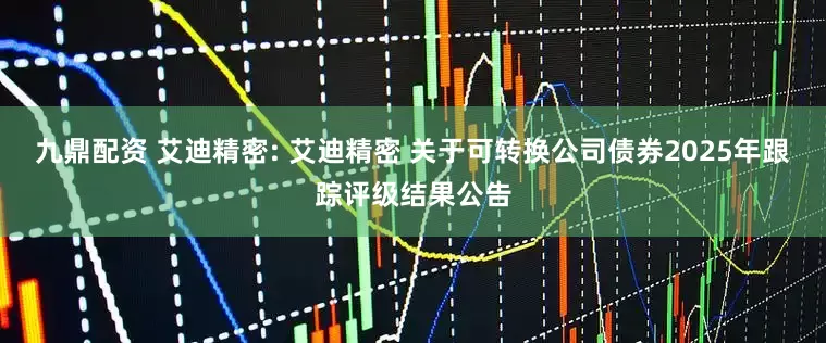 九鼎配资 艾迪精密: 艾迪精密 关于可转换公司债券2025年跟踪评级结果公告