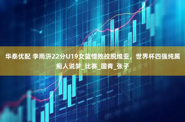 华泰优配 李雨汧22分U19女篮惜败拉脱维亚，世界杯四强纯属痴人说梦_比赛_国青_张子