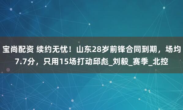 宝尚配资 续约无忧！山东28岁前锋合同到期，场均7.7分，只用15场打动邱彪_刘毅_赛季_北控