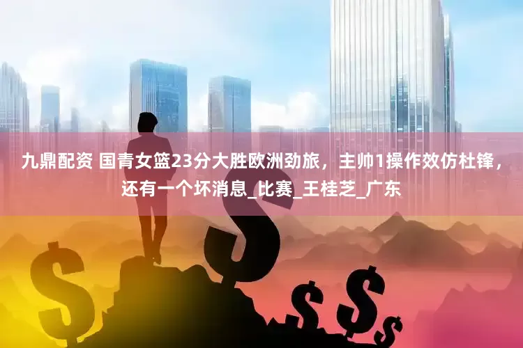 九鼎配资 国青女篮23分大胜欧洲劲旅，主帅1操作效仿杜锋，还有一个坏消息_比赛_王桂芝_广东
