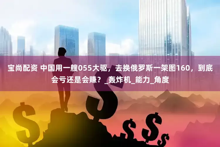 宝尚配资 中国用一艘055大驱，去换俄罗斯一架图160，到底会亏还是会赚？_轰炸机_能力_角度