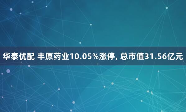 华泰优配 丰原药业10.05%涨停, 总市值31.56亿元