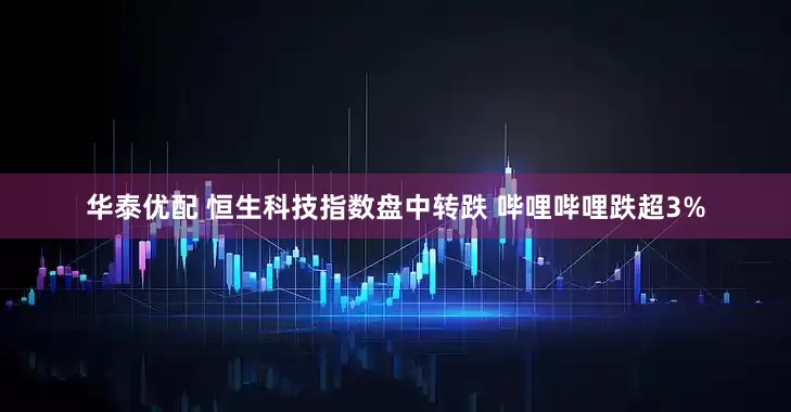 华泰优配 恒生科技指数盘中转跌 哔哩哔哩跌超3%