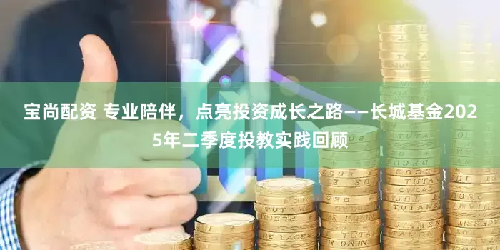 宝尚配资 专业陪伴，点亮投资成长之路——长城基金2025年二季度投教实践回顾