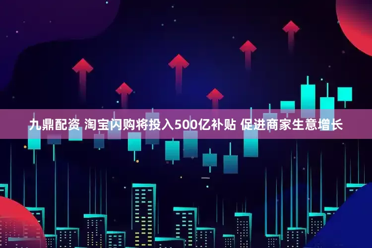 九鼎配资 淘宝闪购将投入500亿补贴 促进商家生意增长