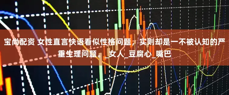 宝尚配资 女性直言快语看似性格问题，实则却是一不被认知的严重生理问题。_女人_豆腐心_嘴巴