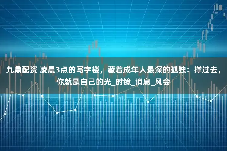 九鼎配资 凌晨3点的写字楼，藏着成年人最深的孤独：撑过去，你就是自己的光_时镜_消息_风会