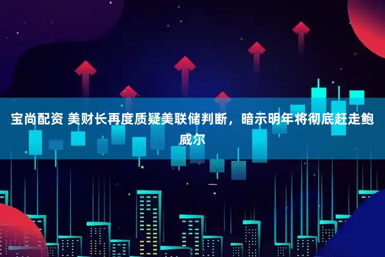 宝尚配资 美财长再度质疑美联储判断，暗示明年将彻底赶走鲍威尔