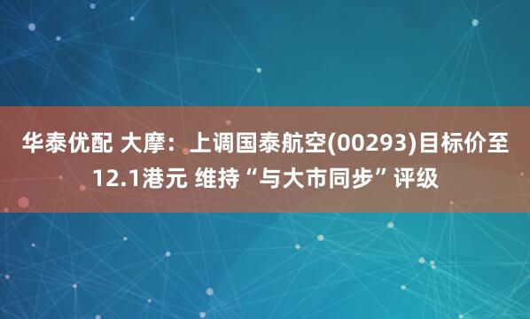 华泰优配 大摩：上调国泰航空(00293)目标价至12.1港元 维持“与大市同步”评级