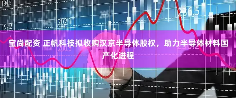 宝尚配资 正帆科技拟收购汉京半导体股权，助力半导体材料国产化进程