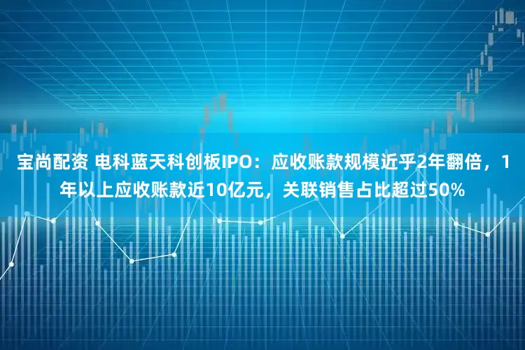 宝尚配资 电科蓝天科创板IPO：应收账款规模近乎2年翻倍，1年以上应收账款近10亿元，关联销售占比超过50%