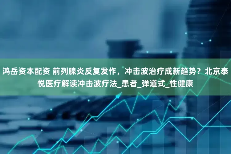 鸿岳资本配资 前列腺炎反复发作，冲击波治疗成新趋势？北京泰悦医疗解读冲击波疗法_患者_弹道式_性健康