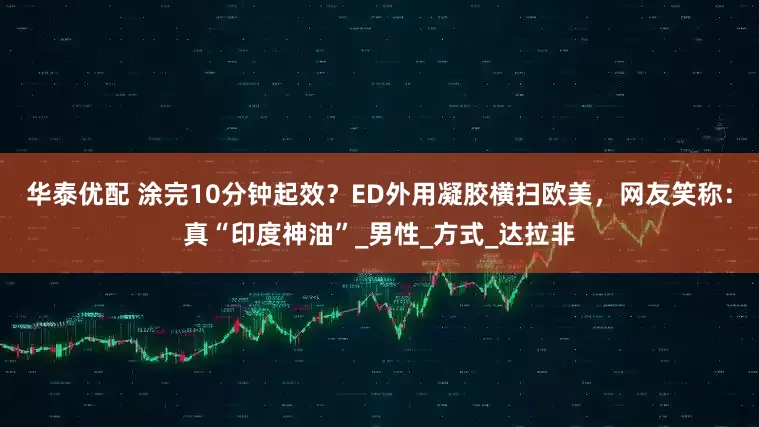 华泰优配 涂完10分钟起效？ED外用凝胶横扫欧美，网友笑称：真“印度神油”_男性_方式_达拉非
