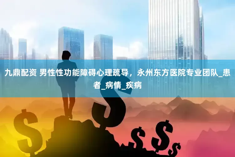 九鼎配资 男性性功能障碍心理疏导，永州东方医院专业团队_患者_病情_疾病