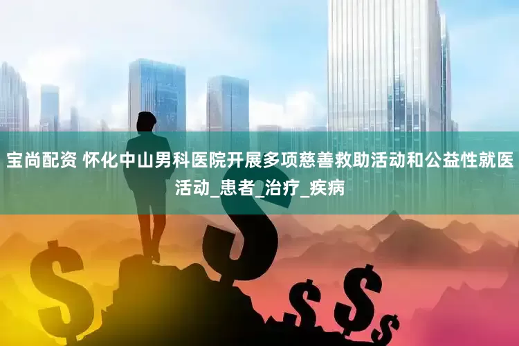 宝尚配资 怀化中山男科医院开展多项慈善救助活动和公益性就医活动_患者_治疗_疾病