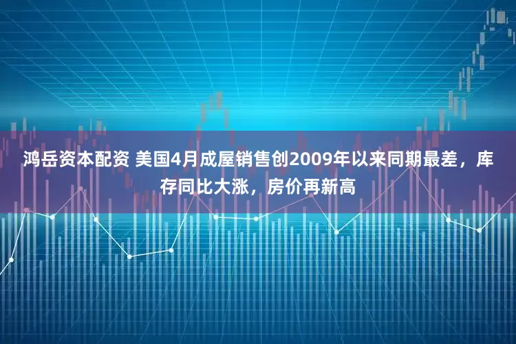 鸿岳资本配资 美国4月成屋销售创2009年以来同期最差，库存同比大涨，房价再新高