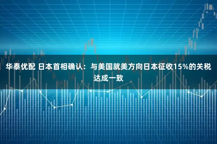 华泰优配 日本首相确认：与美国就美方向日本征收15%的关税达成一致
