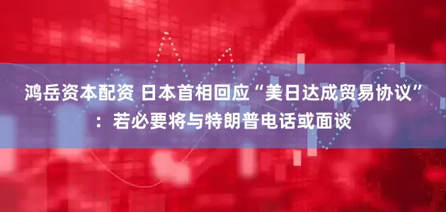 鸿岳资本配资 日本首相回应“美日达成贸易协议”：若必要将与特朗普电话或面谈