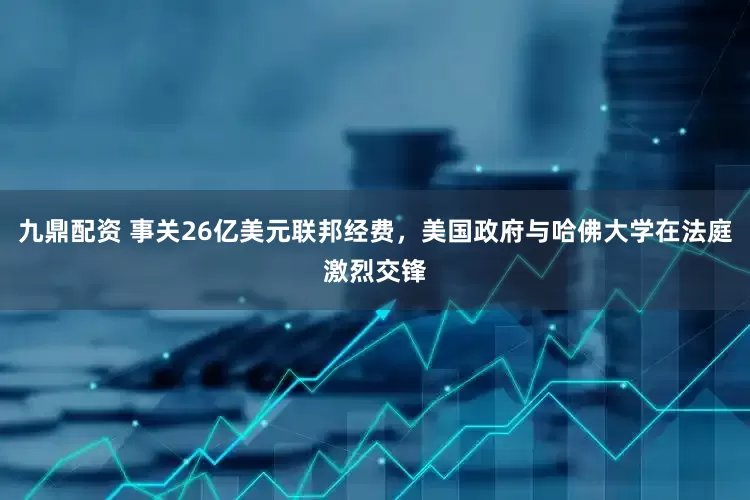九鼎配资 事关26亿美元联邦经费，美国政府与哈佛大学在法庭激烈交锋