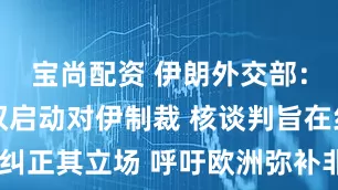 宝尚配资 伊朗外交部：英法德无权启动对伊制裁 核谈判旨在纠正其立场 呼吁欧洲弥补非建设性做法