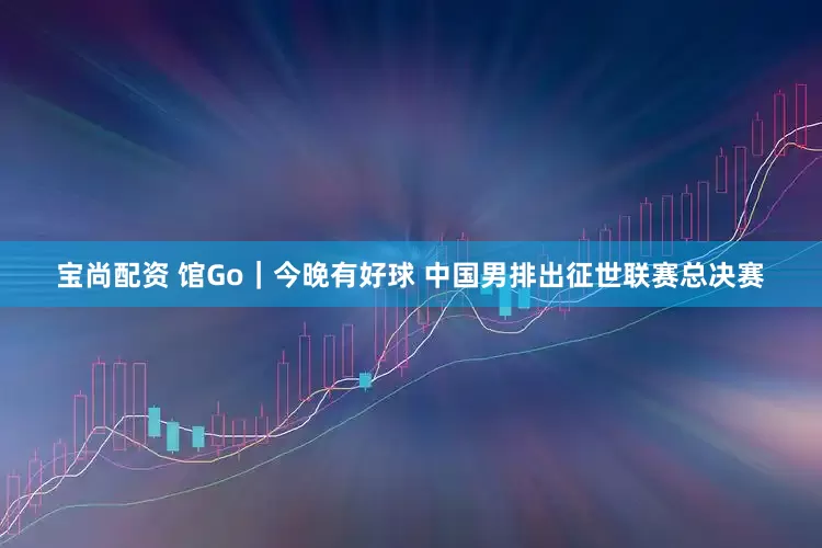 宝尚配资 馆Go｜今晚有好球 中国男排出征世联赛总决赛