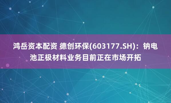 鸿岳资本配资 德创环保(603177.SH)：钠电池正极材料业务目前正在市场开拓