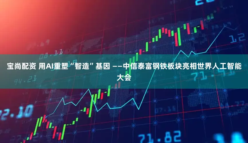 宝尚配资 用AI重塑“智造”基因 ——中信泰富钢铁板块亮相世界人工智能大会