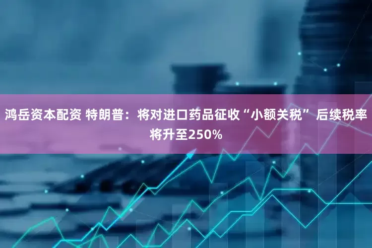 鸿岳资本配资 特朗普：将对进口药品征收“小额关税” 后续税率将升至250%