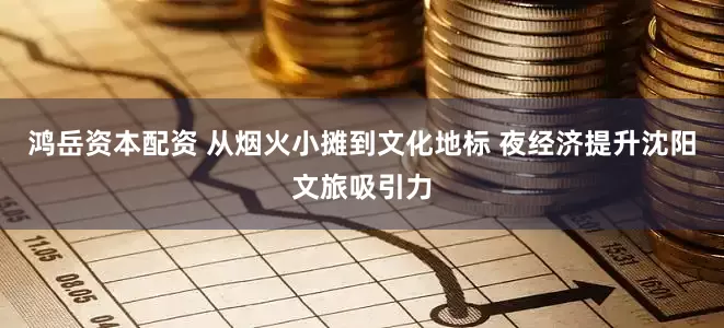 鸿岳资本配资 从烟火小摊到文化地标 夜经济提升沈阳文旅吸引力