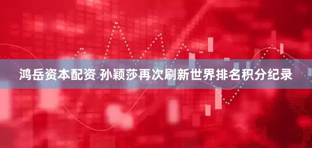 鸿岳资本配资 孙颖莎再次刷新世界排名积分纪录