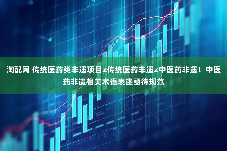 淘配网 传统医药类非遗项目≠传统医药非遗≠中医药非遗！中医药非遗相关术语表述亟待规范