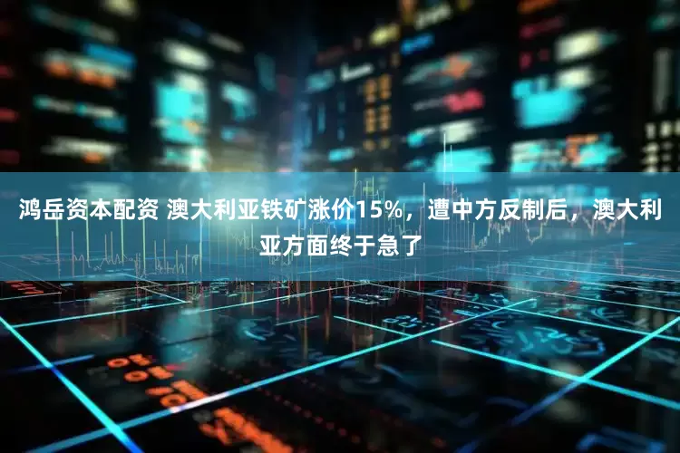 鸿岳资本配资 澳大利亚铁矿涨价15%，遭中方反制后，澳大利亚方面终于急了
