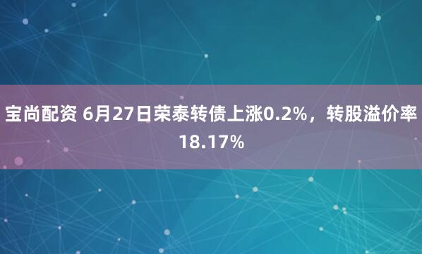 宝尚配资 6月27日荣泰转债上涨0.2%，转股溢价率18.17%