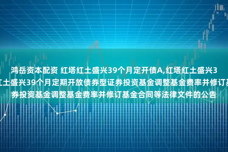 鸿岳资本配资 红塔红土盛兴39个月定开债A,红塔红土盛兴39个月定开债C: 关于红塔红土盛兴39个月定期开放债券型证券投资基金调整基金费率并修订基金合同等法律文件的公告