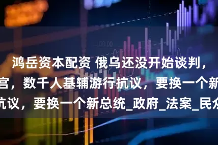 鸿岳资本配资 俄乌还没开始谈判,泽连斯基惨遭逼宫,数千人基辅游行抗议,要换一个新总统_政府_法案_民众