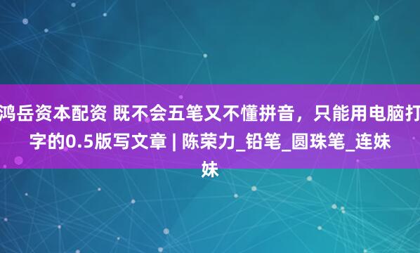 鸿岳资本配资 既不会五笔又不懂拼音，只能用电脑打字的0.5版写文章 | 陈荣力_铅笔_圆珠笔_连妹
