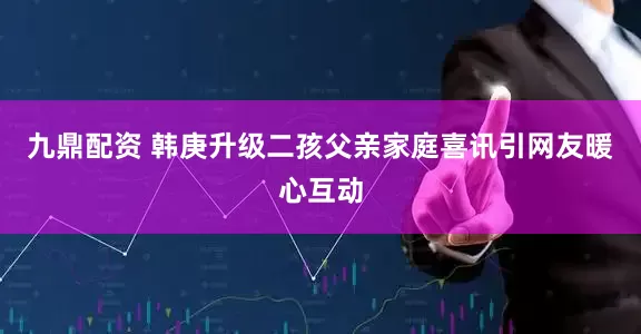 九鼎配资 韩庚升级二孩父亲家庭喜讯引网友暖心互动