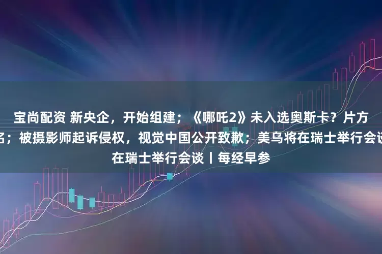 宝尚配资 新央企，开始组建；《哪吒2》未入选奥斯卡？片方回应：未报名；被摄影师起诉侵权，视觉中国公开致歉；美乌将在瑞士举行会谈丨每经早参