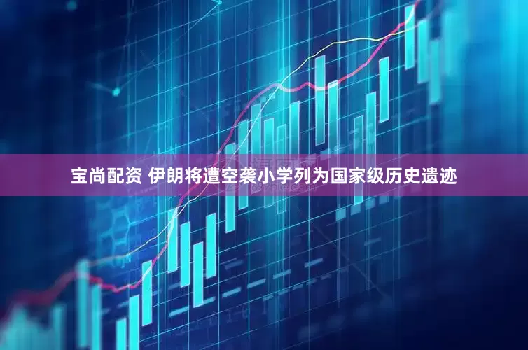宝尚配资 伊朗将遭空袭小学列为国家级历史遗迹