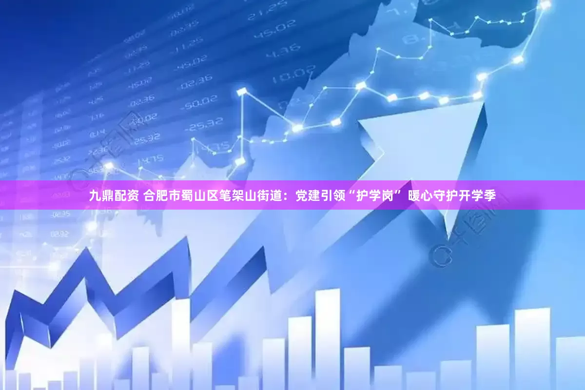 九鼎配资 合肥市蜀山区笔架山街道：党建引领“护学岗” 暖心守护开学季